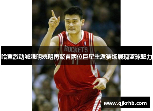 哈登激动喊姚明姚明再聚首两位巨星重返赛场展现篮球魅力